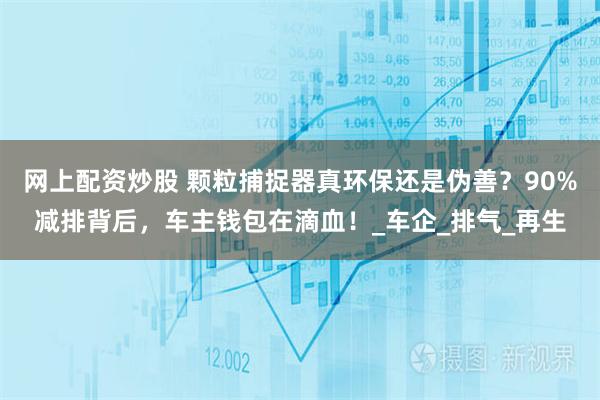 网上配资炒股 颗粒捕捉器真环保还是伪善？90%减排背后，车主钱包在滴血！_车企_排气_再生