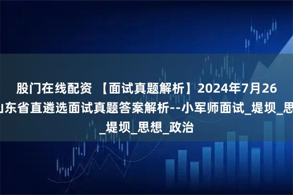 股门在线配资 【面试真题解析】2024年7月26日下午山东省直遴选面试真题答案解析--小军师面试_堤坝_思想_政治