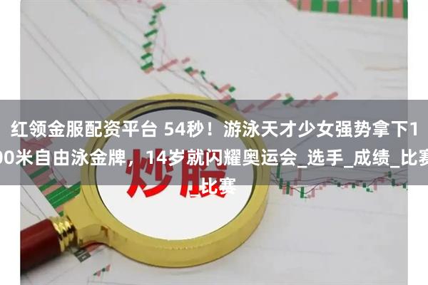 红领金服配资平台 54秒！游泳天才少女强势拿下100米自由泳金牌，14岁就闪耀奥运会_选手_成绩_比赛