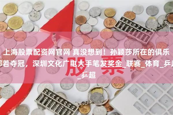 上海股票配资网官网 真没想到！孙颖莎所在的俱乐部若夺冠，深圳文化广电大手笔发奖金_联赛_体育_乒超