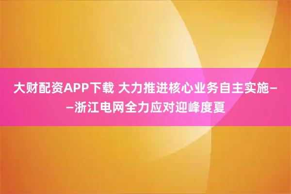 大财配资APP下载 大力推进核心业务自主实施——浙江电网全力应对迎峰度夏