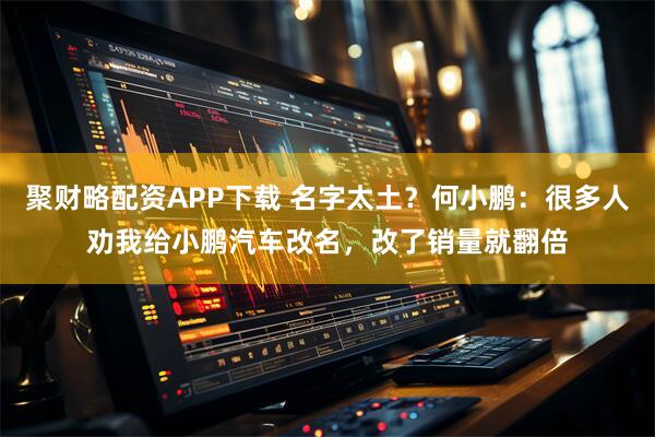 聚财略配资APP下载 名字太土？何小鹏：很多人劝我给小鹏汽车改名，改了销量就翻倍