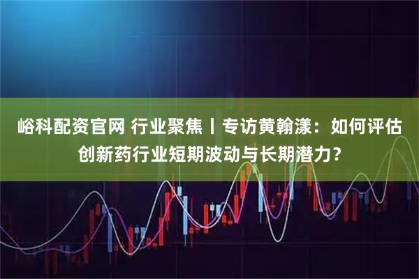 峪科配资官网 行业聚焦丨专访黄翰漾：如何评估创新药行业短期波动与长期潜力？