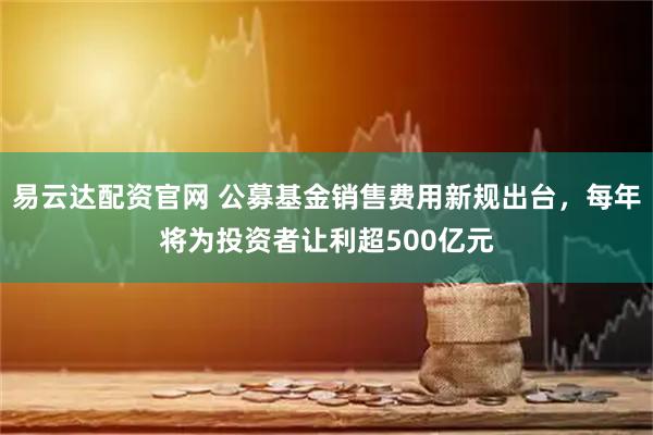 易云达配资官网 公募基金销售费用新规出台，每年将为投资者让利超500亿元