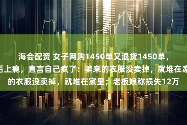 海会配资 女子网购1450单又退货1450单，买多退少收到全额退款后上瘾，直言自己疯了：骗来的衣服没卖掉，就堆在家里；老板娘称损失12万